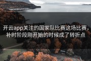 开云app关注的国家队比赛这场比赛，补时阶段刚开始的时候成了转折点