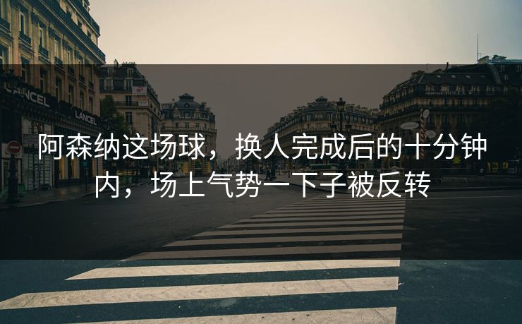 阿森纳这场球，换人完成后的十分钟内，场上气势一下子被反转